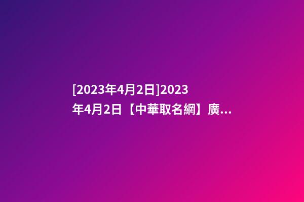 [2023年4月2日]2023年4月2日【中華取名網】廣東XXX建筑工程有限公司簽約-第1張-公司起名-玄機派